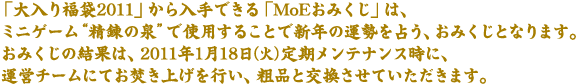 �u����蕟��2011�v�������ł���uMoE���݂����v�́A�~�j�Q�[���g���B�̐�h�Ŏg�p���邱�ƂŐV�N�̉^����肤�A���݂����ƂȂ�܂��B���݂����̌��ʂ́A2011�N1��18���i�΁j��������e�i���X���ɁA�^�c�`�[���ɂĂ������グ���s���A�e�i�ƌ��������Ă��������܂��B